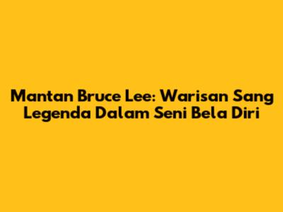 Mantan Bruce Lee: Warisan Sang Legenda Dalam Seni Bela Diri