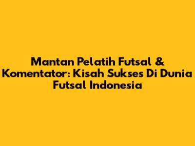 Mantan Pelatih Futsal & Komentator: Kisah Sukses Di Dunia Futsal Indonesia