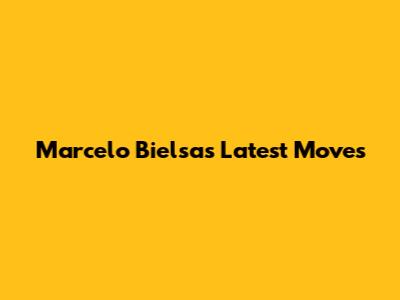 Marcelo Bielsa's Latest Moves