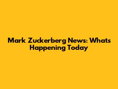 Mark Zuckerberg News: What's Happening Today