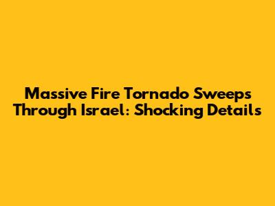 Massive Fire Tornado Sweeps Through Israel: Shocking Details