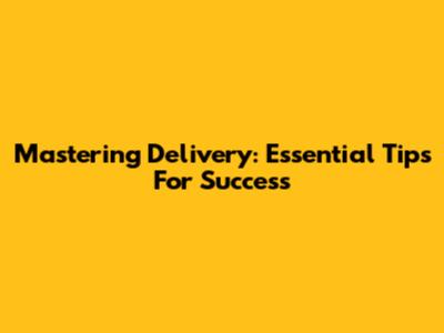 Mastering Delivery: Essential Tips For Success
