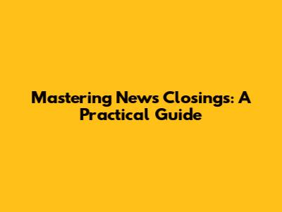 Mastering News Closings: A Practical Guide
