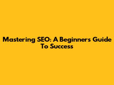 Mastering SEO: A Beginner's Guide To Success