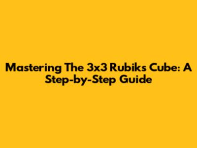 Mastering The 3x3 Rubik's Cube: A Step-by-Step Guide
