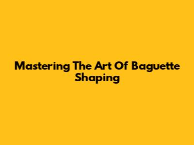 Mastering The Art Of Baguette Shaping