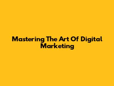 Mastering The Art Of Digital Marketing