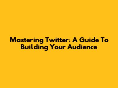Mastering Twitter: A Guide To Building Your Audience