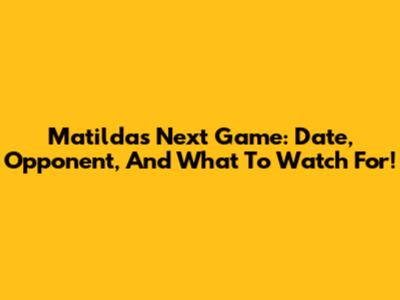 Matildas Next Game: Date, Opponent, And What To Watch For!