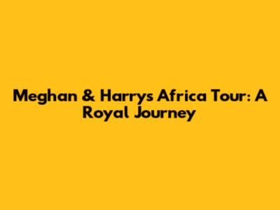 Meghan & Harry's Africa Tour: A Royal Journey