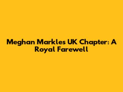 Meghan Markle's UK Chapter: A Royal Farewell