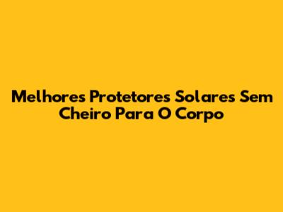 Melhores Protetores Solares Sem Cheiro Para O Corpo