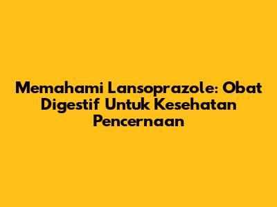 Memahami Lansoprazole: Obat Digestif Untuk Kesehatan Pencernaan