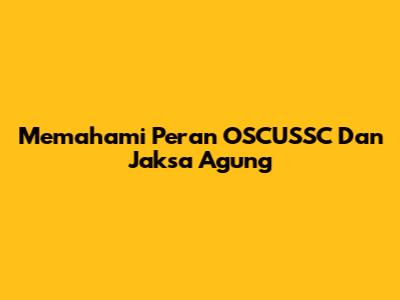 Memahami Peran OSCUSSC Dan Jaksa Agung