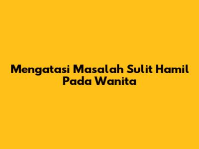 Mengatasi Masalah Sulit Hamil Pada Wanita
