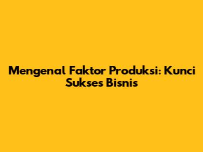 Mengenal Faktor Produksi: Kunci Sukses Bisnis
