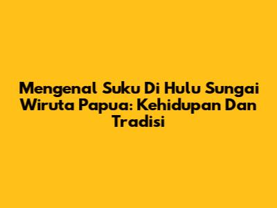 Mengenal Suku Di Hulu Sungai Wiruta Papua: Kehidupan Dan Tradisi