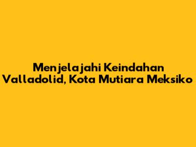 Menjelajahi Keindahan Valladolid, Kota Mutiara Meksiko
