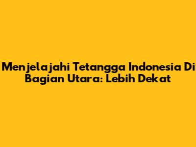 Menjelajahi Tetangga Indonesia Di Bagian Utara: Lebih Dekat