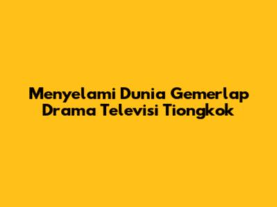 Menyelami Dunia Gemerlap Drama Televisi Tiongkok