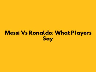 Messi Vs Ronaldo: What Players Say