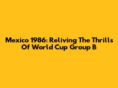 Mexico 1986: Reliving The Thrills Of World Cup Group B