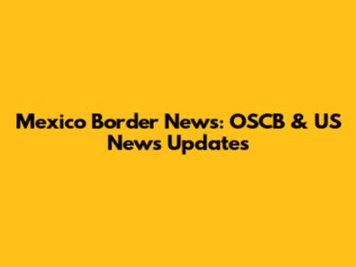 Mexico Border News: OSCB & US News Updates