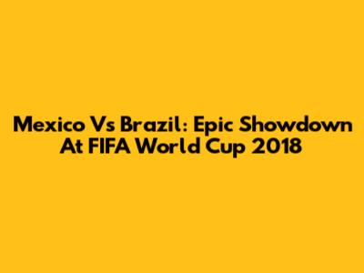 Mexico Vs Brazil: Epic Showdown At FIFA World Cup 2018