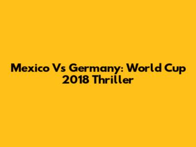 Mexico Vs Germany: World Cup 2018 Thriller