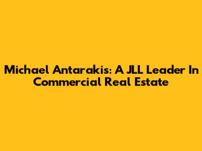 Michael Antarakis: A JLL Leader In Commercial Real Estate