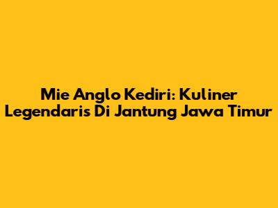 Mie Anglo Kediri: Kuliner Legendaris Di Jantung Jawa Timur
