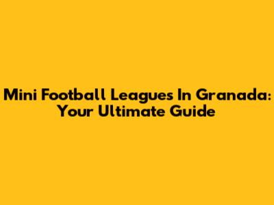 Mini Football Leagues In Granada: Your Ultimate Guide