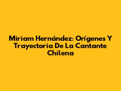 Miriam Hernández: Orígenes Y Trayectoria De La Cantante Chilena