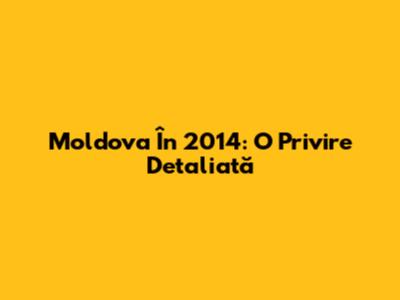 Moldova În 2014: O Privire Detaliată