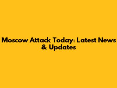 Moscow Attack Today: Latest News & Updates