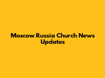 Moscow Russia Church News Updates