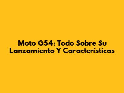 Moto G54: Todo Sobre Su Lanzamiento Y Características