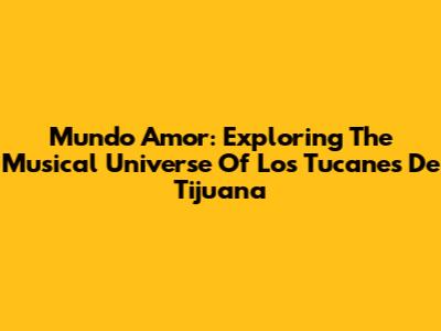 Mundo Amor: Exploring The Musical Universe Of Los Tucanes De Tijuana
