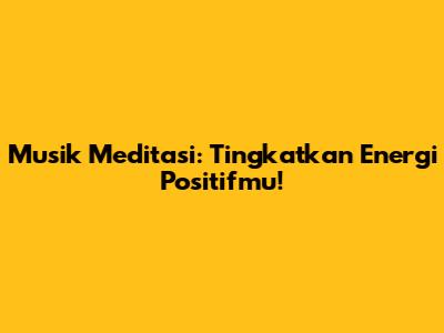 Musik Meditasi: Tingkatkan Energi Positifmu!