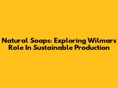 Natural Soaps: Exploring Wilmar's Role In Sustainable Production