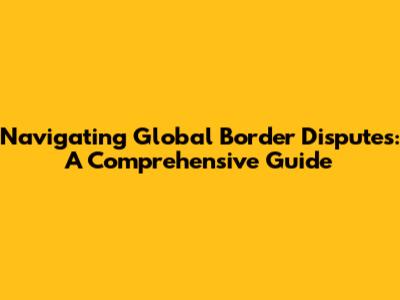 Navigating Global Border Disputes: A Comprehensive Guide