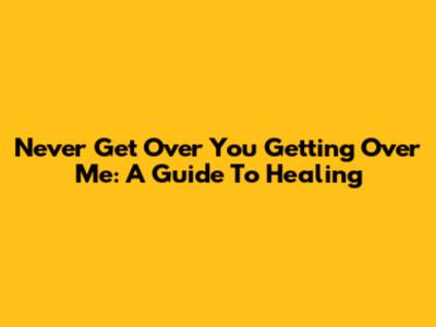 Never Get Over You Getting Over Me: A Guide To Healing