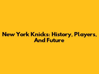 New York Knicks: History, Players, And Future
