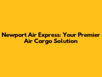 Newport Air Express: Your Premier Air Cargo Solution