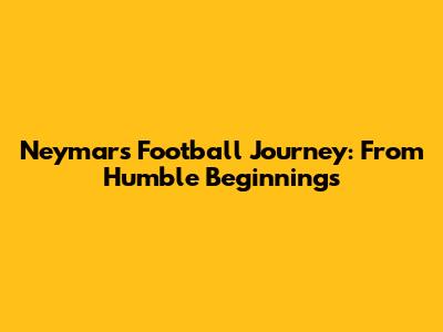 Neymar's Football Journey: From Humble Beginnings