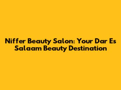Niffer Beauty Salon: Your Dar Es Salaam Beauty Destination