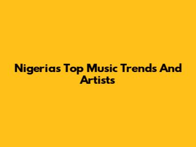Nigeria's Top Music Trends And Artists
