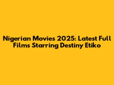 Nigerian Movies 2025: Latest Full Films Starring Destiny Etiko