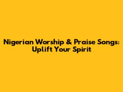 Nigerian Worship & Praise Songs: Uplift Your Spirit