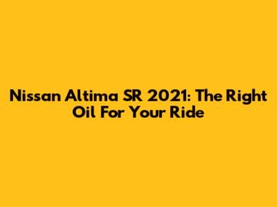 Nissan Altima SR 2021: The Right Oil For Your Ride